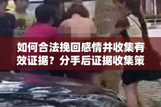 如何合法挽回感情并收集有效证据？分手后证据收集策略