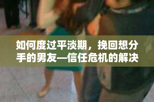 如何度过平淡期，挽回想分手的男友—信任危机的解决之道