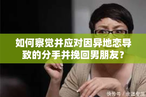 如何察觉并应对因异地恋导致的分手并挽回男朋友？