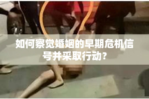 如何察觉婚姻的早期危机信号并采取行动？