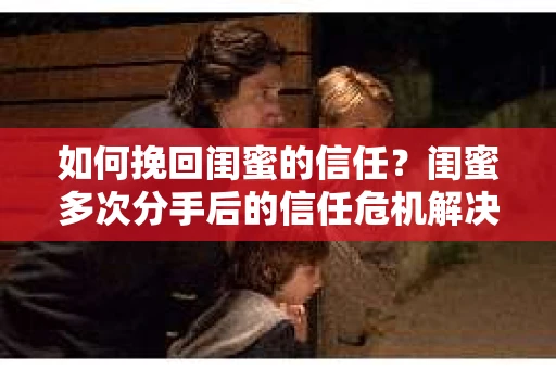 如何挽回闺蜜的信任?闺蜜多次分手后的信任危机解决方案 如何挽回闺蜜的信任?闺蜜多次分手后的信任危机解决方案