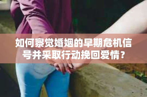 如何察觉婚姻的早期危机信号并采取行动挽回爱情？