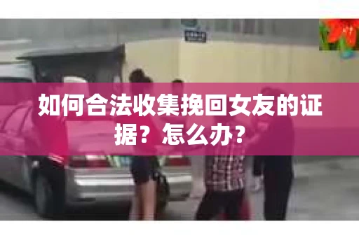 如何合法收集挽回女友的证据?怎么办? 如何合法收集挽回女友的证据?怎么办?
