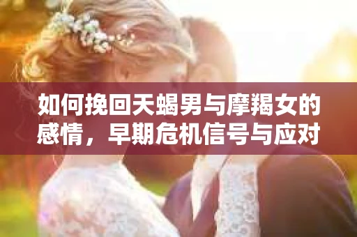 如何挽回天蝎男与摩羯女的感情,早期危机信号与应对策略 如何挽回天蝎男与摩羯女的感情,早期危机信号与应对策略