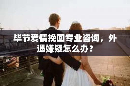 毕节爱情挽回专业咨询，外遇嫌疑怎么办？