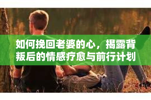 如何挽回老婆的心，揭露背叛后的情感疗愈与前行计划