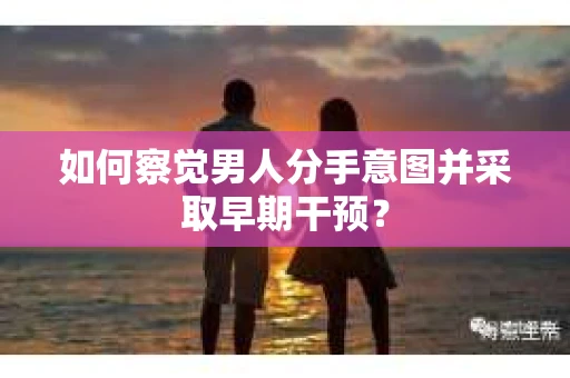 如何察觉男人分手意图并采取早期干预？