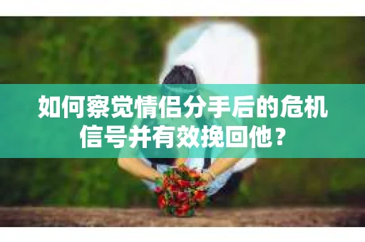 如何察觉情侣分手后的危机信号并有效挽回他？