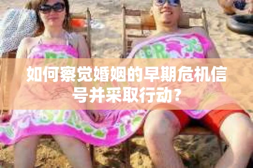 如何察觉婚姻的早期危机信号并采取行动？