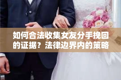 如何合法收集女友分手挽回的证据？法律边界内的策略与技巧
