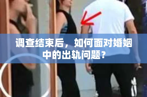 调查结束后，如何面对婚姻中的出轨问题？