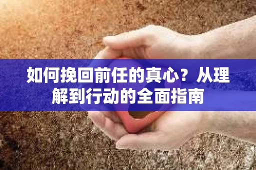 如何挽回前任的真心？从理解到行动的全面指南