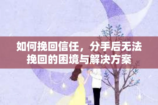 如何挽回信任,分手后无法挽回的困境与解决方案 如何挽回信任,分手后无法挽回的困境与解决方案