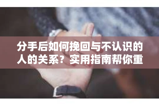 分手后如何挽回与不认识的人的关系？实用指南帮你重拾失去的联结