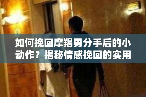 如何挽回摩羯男分手后的小动作？揭秘情感挽回的实用策略