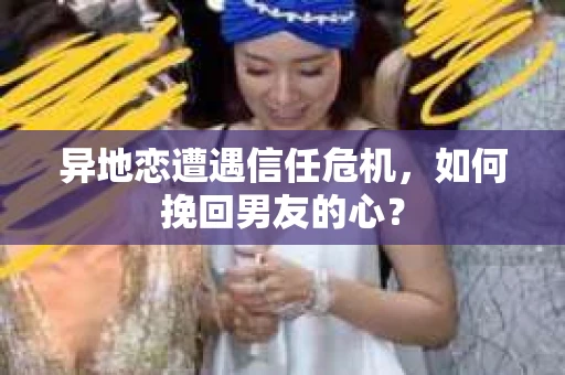 异地恋遭遇信任危机，如何挽回男友的心？