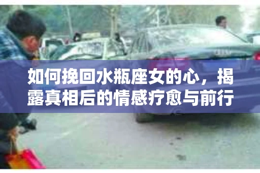 如何挽回水瓶座女的心,揭露真相后的情感疗愈与前行计划 如何挽回水瓶座女的心,揭露真相后的情感疗愈与前行计划