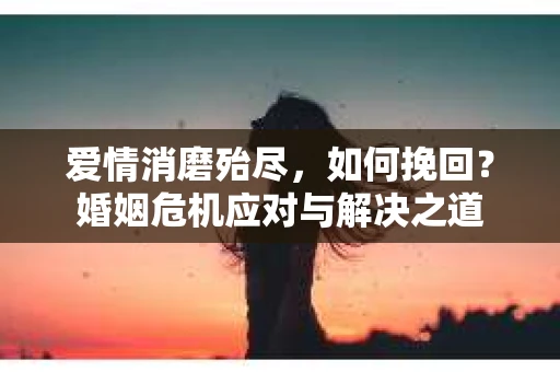 爱情消磨殆尽，如何挽回？婚姻危机应对与解决之道