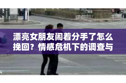 漂亮女朋友闹着分手了怎么挽回？情感危机下的调查与应对策略