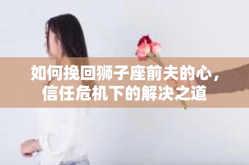 如何挽回狮子座前夫的心，信任危机下的解决之道