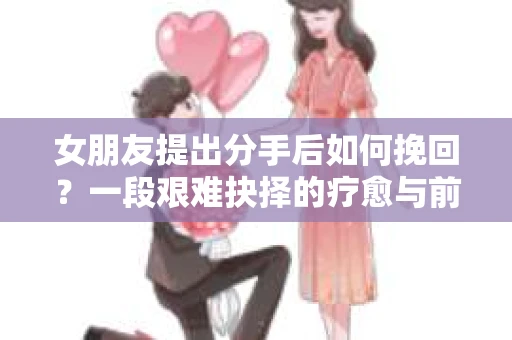 女朋友提出分手后如何挽回?一段艰难抉择的疗愈与前行之路 女朋友提出分手后如何挽回?一段艰难抉择的疗愈与前行之路
