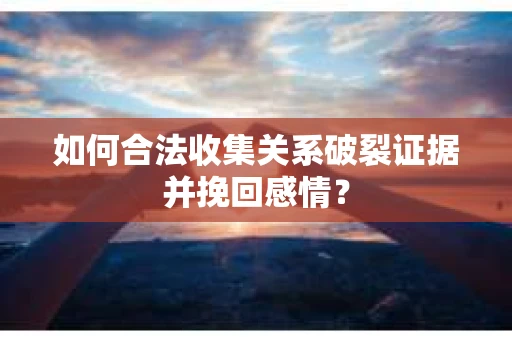 如何合法收集关系破裂证据并挽回感情？