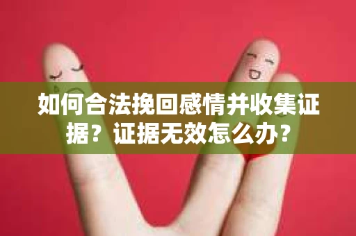 如何合法挽回感情并收集证据？证据无效怎么办？