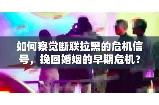 如何察觉断联拉黑的危机信号，挽回婚姻的早期危机？