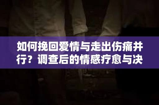 如何挽回爱情与走出伤痛并行?调查后的情感疗愈与决策指南 如何挽回爱情与走出伤痛并行?调查后的情感疗愈与决策指南