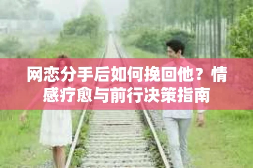 网恋分手后如何挽回他？情感疗愈与前行决策指南