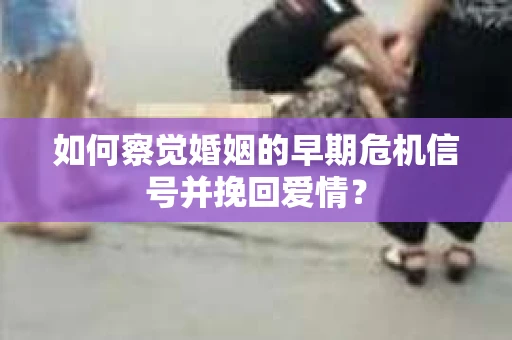 如何察觉婚姻的早期危机信号并挽回爱情？