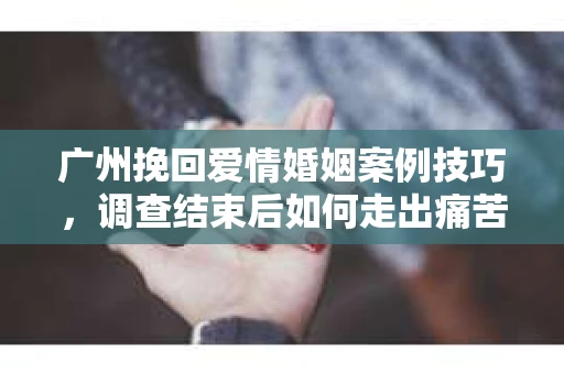 广州挽回爱情婚姻案例技巧，调查结束后如何走出痛苦并做出明智决策？
