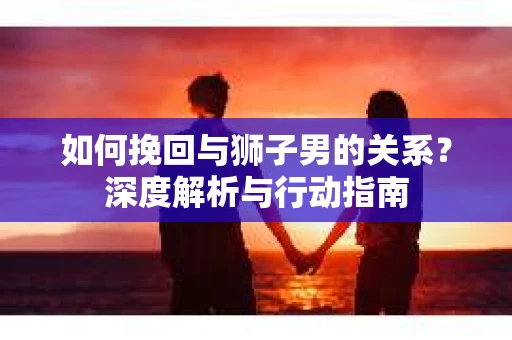 如何挽回与狮子男的关系?深度解析与行动指南 如何挽回与狮子男的关系?深度解析与行动指南
