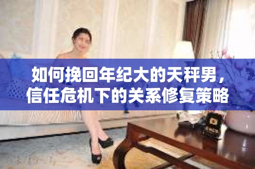 如何挽回年纪大的天秤男，信任危机下的关系修复策略