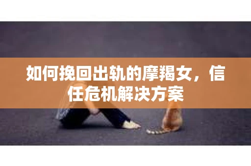 如何挽回出轨的摩羯女,信任危机解决方案 如何挽回出轨的摩羯女,信任危机解决方案