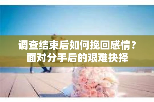 调查结束后如何挽回感情?面对分手后的艰难抉择 调查结束后如何挽回感情?面对分手后的艰难抉择