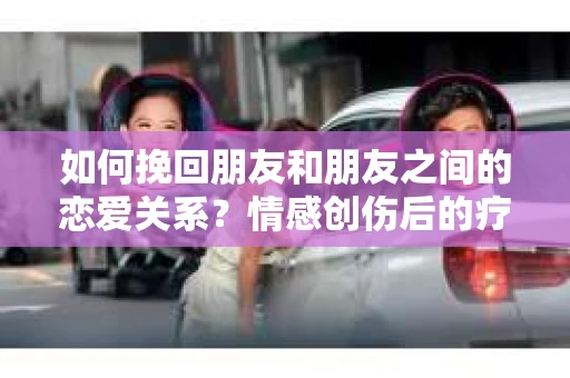 如何挽回朋友和朋友之间的恋爱关系?情感创伤后的疗愈与决策之路 如何挽回朋友和朋友之间的恋爱关系?情感创伤后的疗愈与决策之路