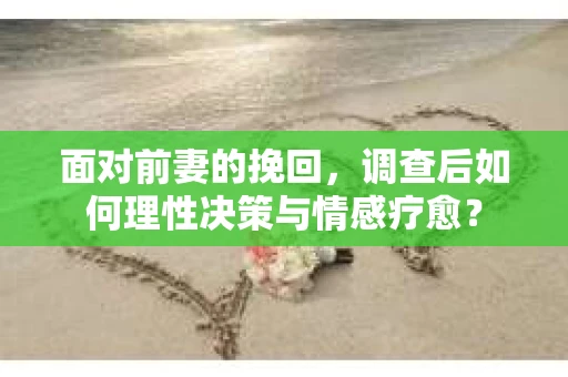 面对前妻的挽回，调查后如何理性决策与情感疗愈？