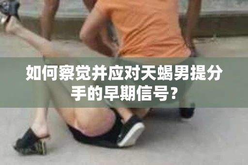 如何察觉并应对天蝎男提分手的早期信号? 如何察觉并应对天蝎男提分手的早期信号?