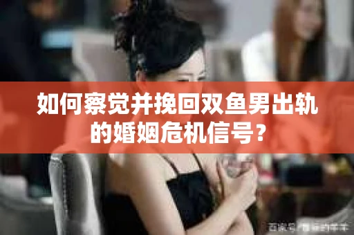 如何察觉并挽回双鱼男出轨的婚姻危机信号？