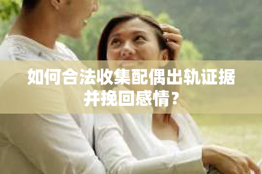 如何合法收集配偶出轨证据并挽回感情？