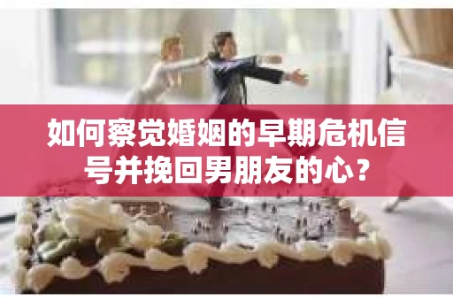如何察觉婚姻的早期危机信号并挽回男朋友的心？