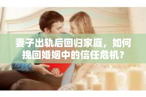 妻子出轨后回归家庭,如何挽回婚姻中的信任危机? 妻子出轨后回归家庭,如何挽回婚姻中的信任危机?