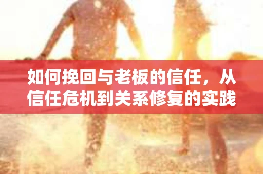 如何挽回与老板的信任,从信任危机到关系修复的实践指南 如何挽回与老板的信任,从信任危机到关系修复的实践指南