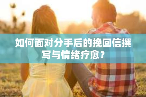 如何面对分手后的挽回信撰写与情绪疗愈? 如何面对分手后的挽回信撰写与情绪疗愈?