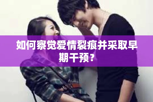 如何察觉爱情裂痕并采取早期干预? 如何察觉爱情裂痕并采取早期干预?