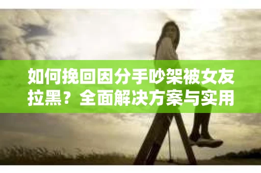 如何挽回因分手吵架被女友拉黑？全面解决方案与实用建议