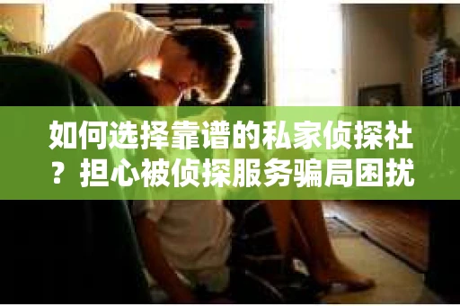 如何选择靠谱的私家侦探社？担心被侦探服务骗局困扰怎么办？