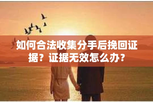 如何合法收集分手后挽回证据？证据无效怎么办？