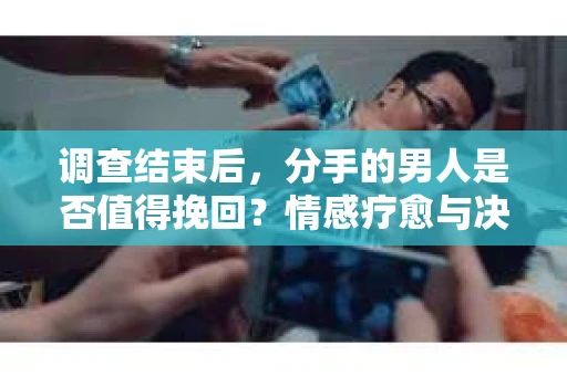调查结束后，分手的男人是否值得挽回？情感疗愈与决策之路